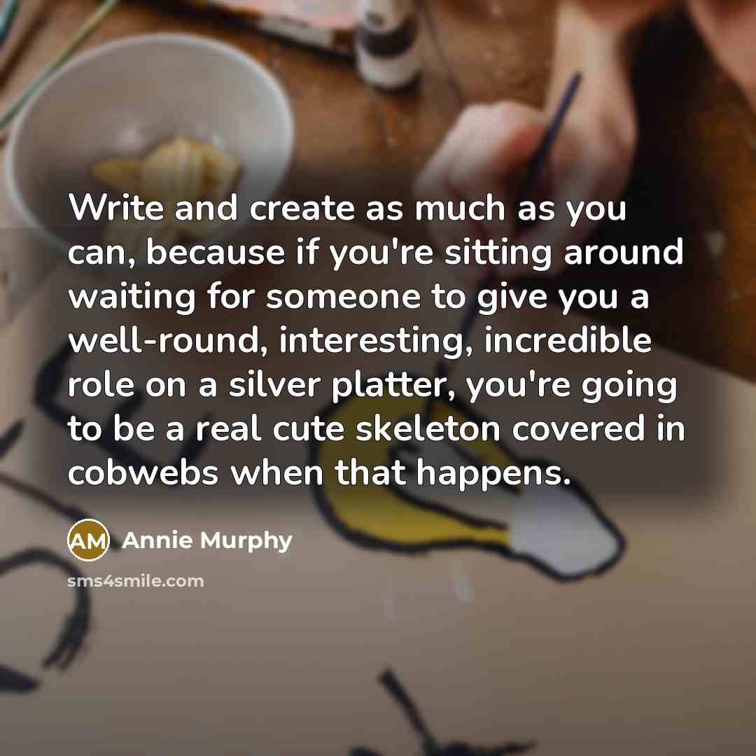 “Write and create as much as you can, because if you're sitting around waiting for someone to give you a well-round, interesting, incredible role on a silver platter, you're going to be a real cute skeleton covered in cobwebs when that happens.” quote by Annie Murphy