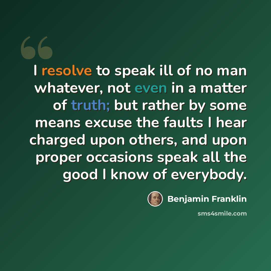 “I resolve to speak ill of no man whatever, not even in a matter of truth; but rather by some means excuse the faults I hear charged upon others, and upon proper occasions speak all the good I know of everybody.” quote by Benjamin Franklin