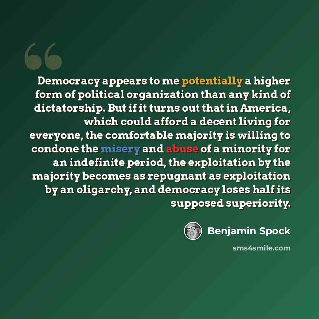 “Democracy appears to me potentially a higher form of political organization than any kind of dictatorship. But if it turns out that in America, which could afford a decent living for everyone, the comfortable majority is willing to condone the misery and abuse of a minority for an indefinite…” quote by Benjamin Spock