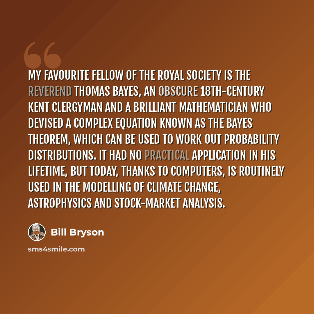 “My favourite fellow of the Royal Society is the Reverend Thomas Bayes, an obscure 18th-century Kent clergyman and a brilliant mathematician who devised a complex equation known as the Bayes theorem, which can be used to work out probability distributions. It had no practical application in his…” quote by Bill Bryson