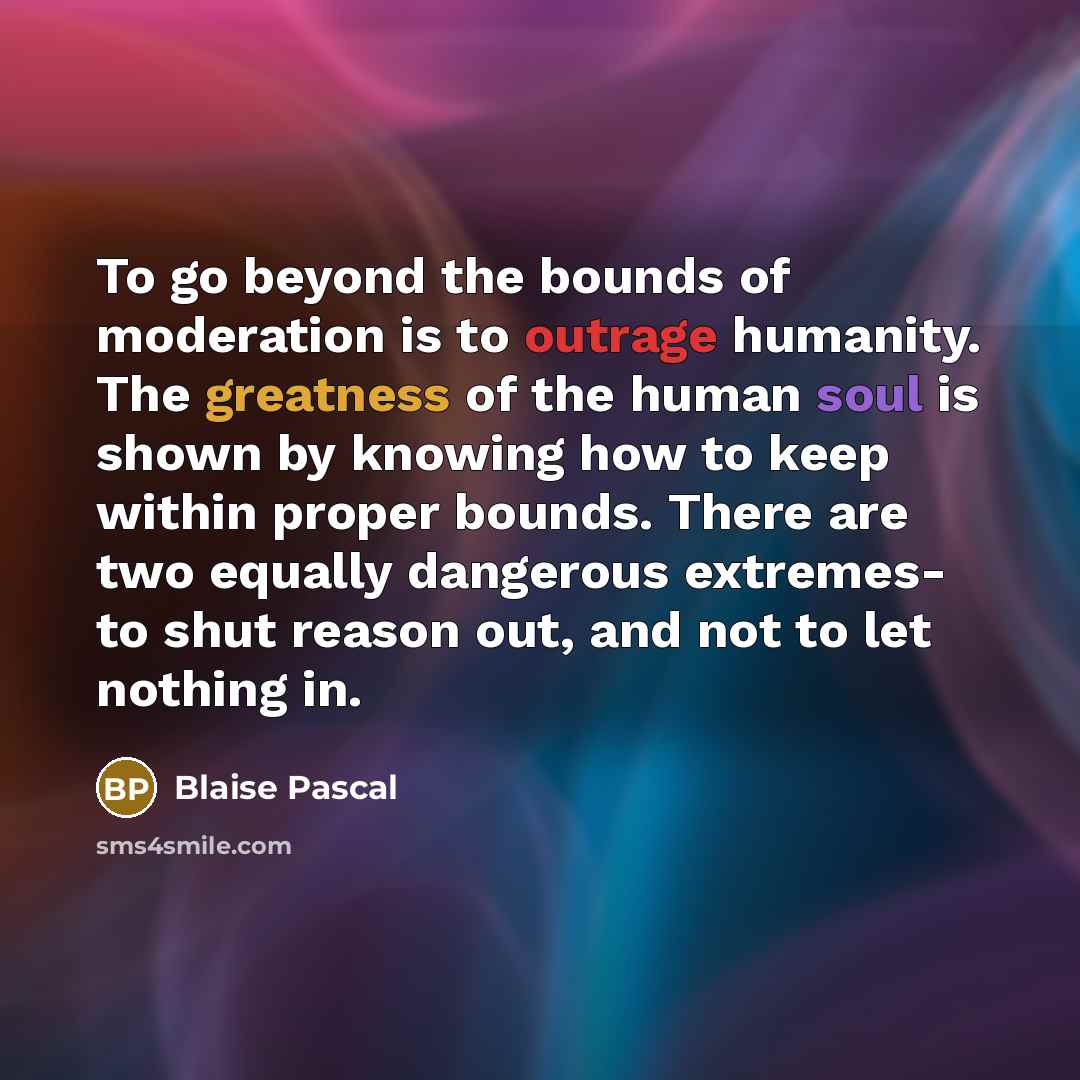 “To go beyond the bounds of moderation is to outrage humanity. The greatness of the human soul is shown by knowing how to keep within proper bounds. There are two equally dangerous extremes- to shut reason out, and not to let nothing in.” quote by Blaise Pascal