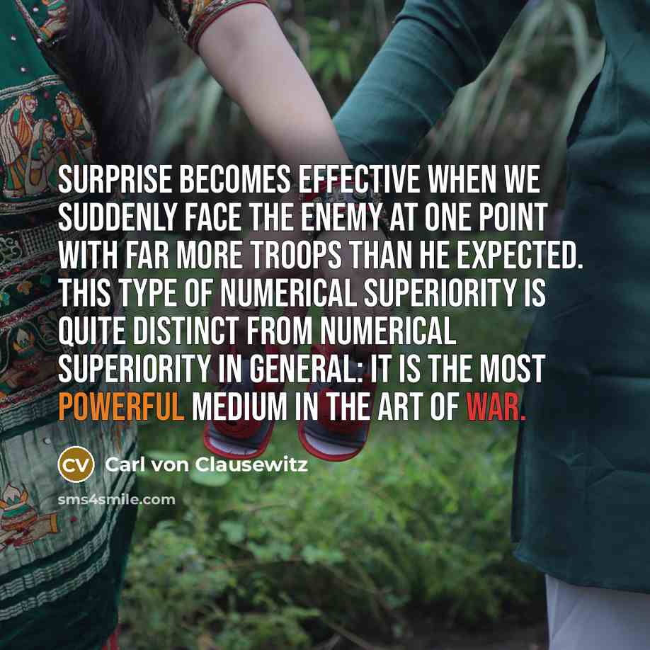 “Surprise becomes effective when we suddenly face the enemy at one point with far more troops than he expected. This type of numerical superiority is quite distinct from numerical superiority in general: it is the most powerful medium in the art of war.” quote by Carl von Clausewitz