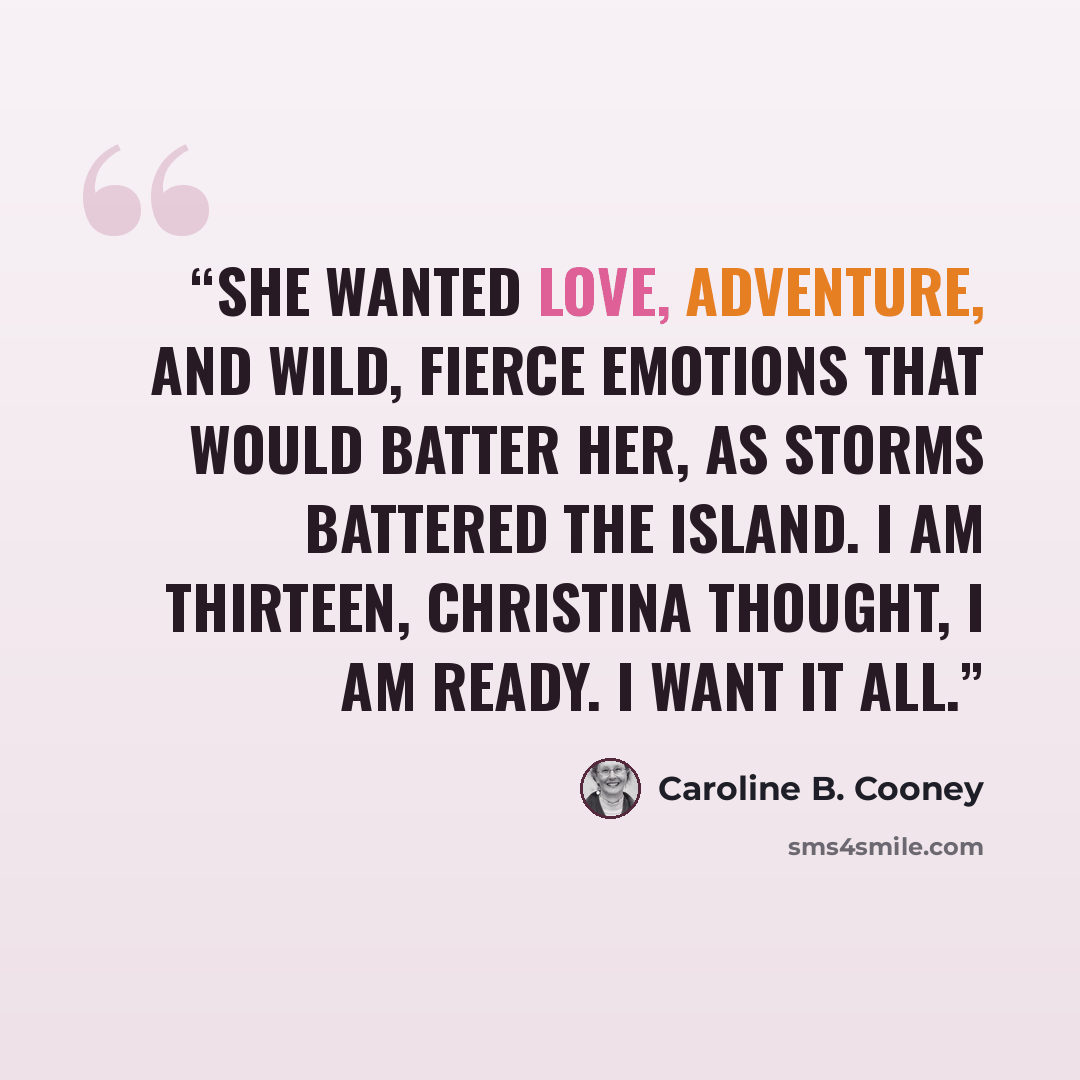 “She wanted love, adventure, and wild, fierce emotions that would batter her, as storms battered the island. I am thirteen, Christina thought, I am ready. I want it all.” quote by Caroline B. Cooney