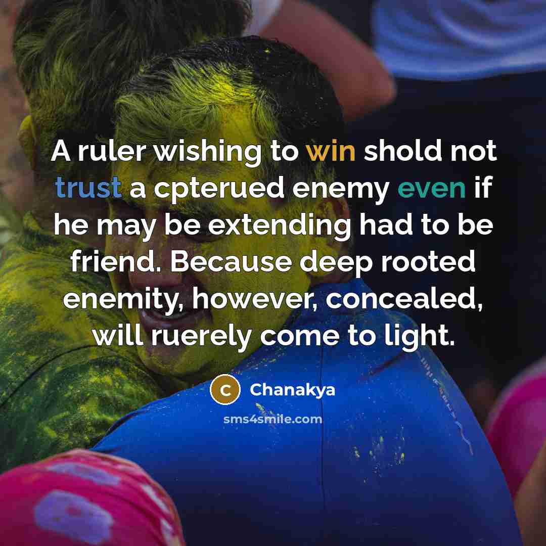 “A ruler wishing to win shold not trust a cpterued enemy even if he may be extending had to be friend. Because deep rooted enemity, however, concealed, will ruerely come to light.” quote by Chanakya