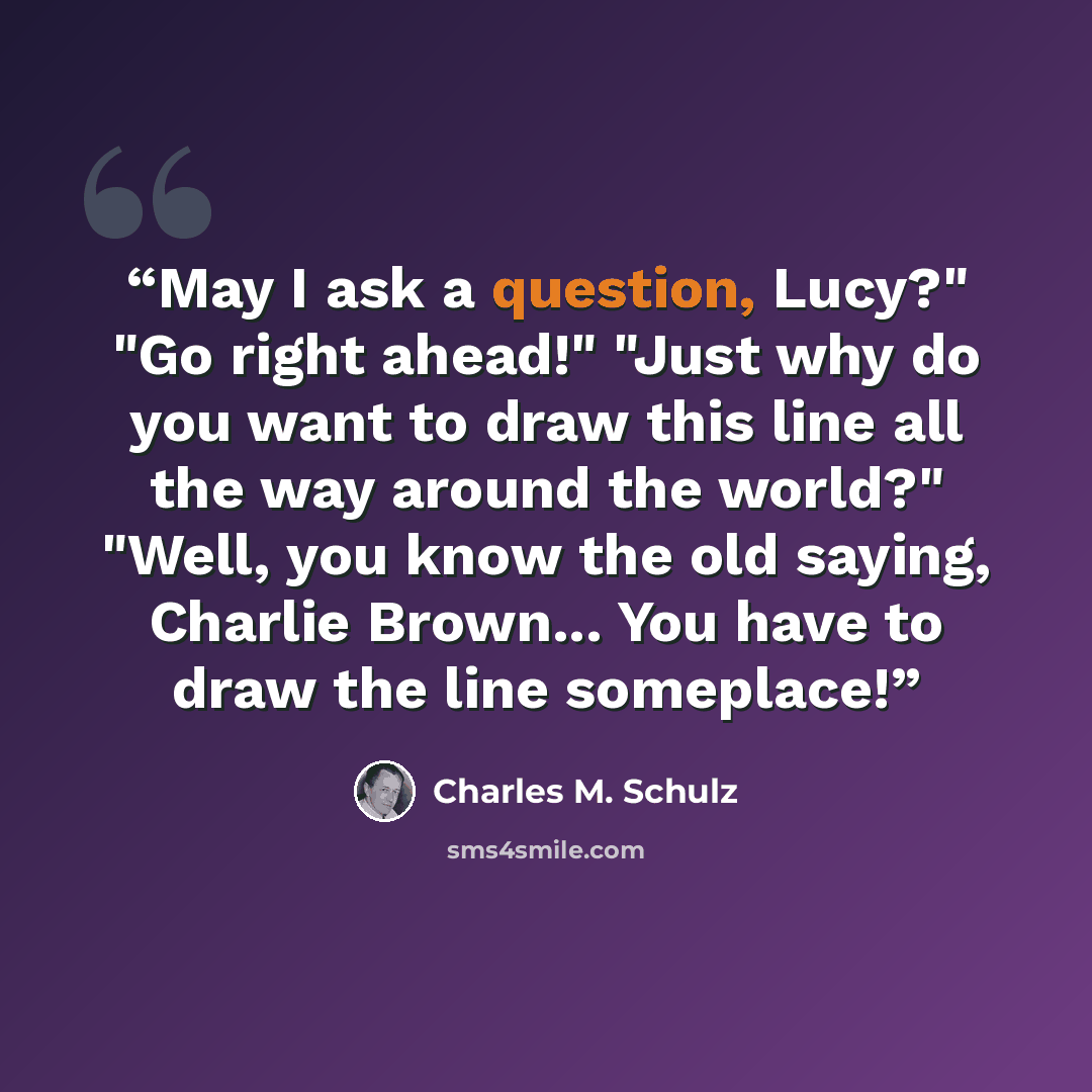 “May I ask a question, Lucy?" "Go right ahead!" "Just why do you want to draw this line all the way around the world?" "Well, you know the old saying, Charlie Brown... You have to draw the line someplace!” quote by Charles M. Schulz