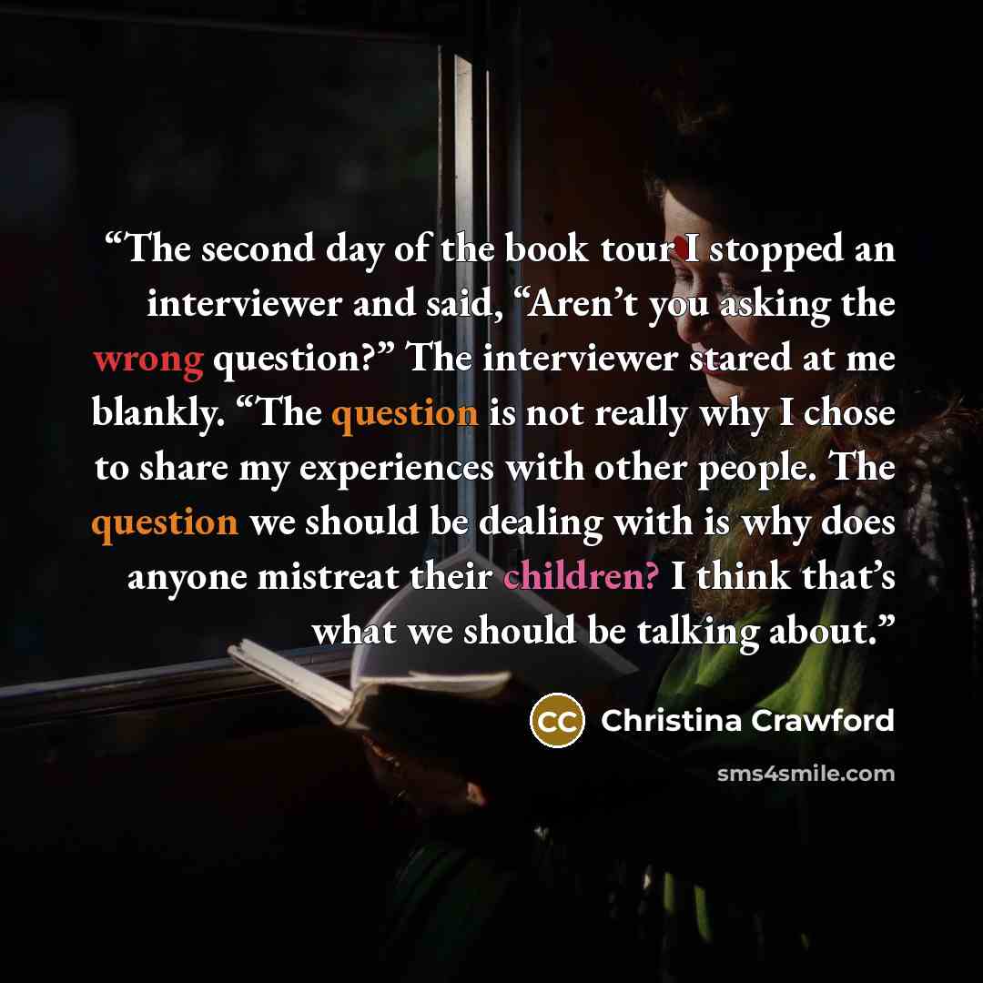 “The second day of the book tour I stopped an interviewer and said, “Aren’t you asking the wrong question?” The interviewer stared at me blankly. “The question is not really why I chose to share my experiences with other people. The question we should be dealing with is why does anyone mistreat…” quote by Christina Crawford