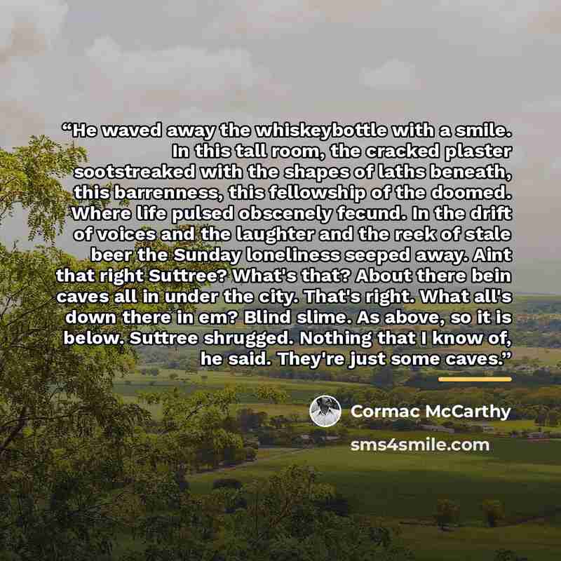 “He waved away the whiskeybottle with a smile. In this tall room, the cracked plaster sootstreaked with the shapes of laths beneath, this barrenness, this fellowship of the doomed. Where life pulsed obscenely fecund. In the drift of voices and the laughter and the reek of stale beer the Sunday…” quote by Cormac McCarthy