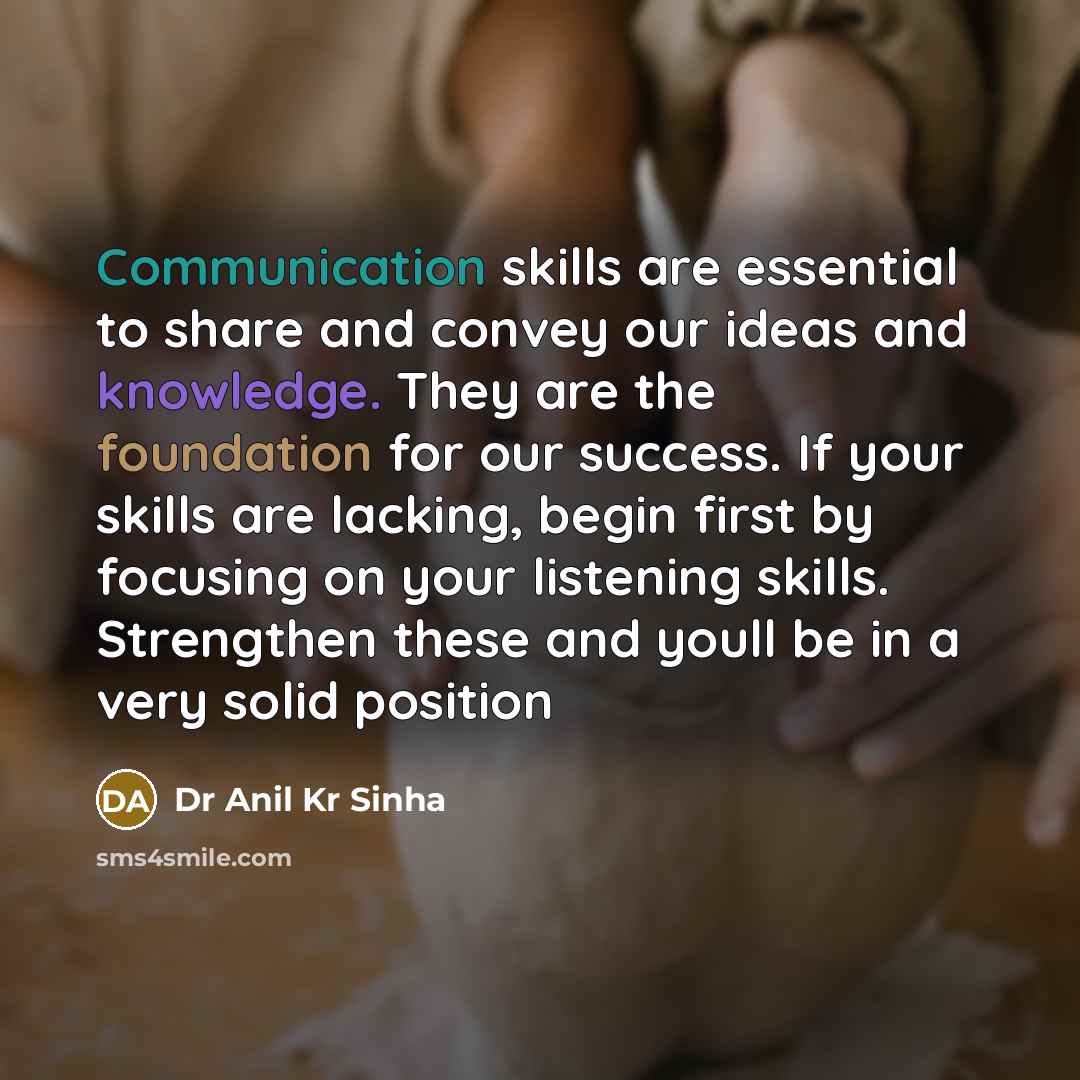 “Communication skills are essential to share and convey our ideas and knowledge. They are the foundation for our success. If your skills are lacking, begin first by focusing on your listening skills. Strengthen these and youll be in a very solid position” quote by Dr Anil Kr Sinha
