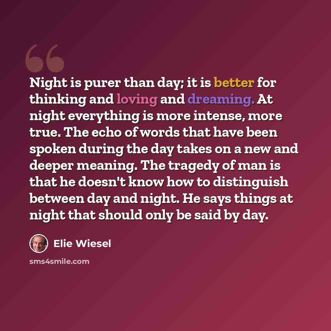 “Night is purer than day; it is better for thinking and loving and dreaming. At night everything is more intense, more true. The echo of words that have been spoken during the day takes on a new and deeper meaning. The tragedy of man is that he doesn't know how to distinguish between day and night…” quote by Elie Wiesel