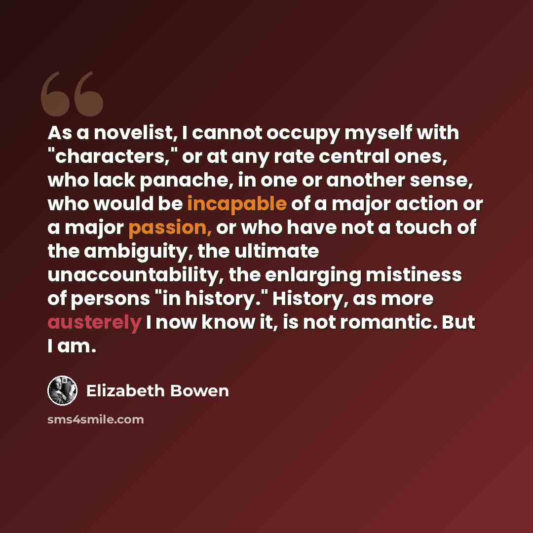 “As a novelist, I cannot occupy myself with "characters," or at any rate central ones, who lack panache, in one or another sense, who would be incapable of a major action or a major passion, or who have not a touch of the ambiguity, the ultimate unaccountability, the enlarging mistiness of persons…” quote by Elizabeth Bowen