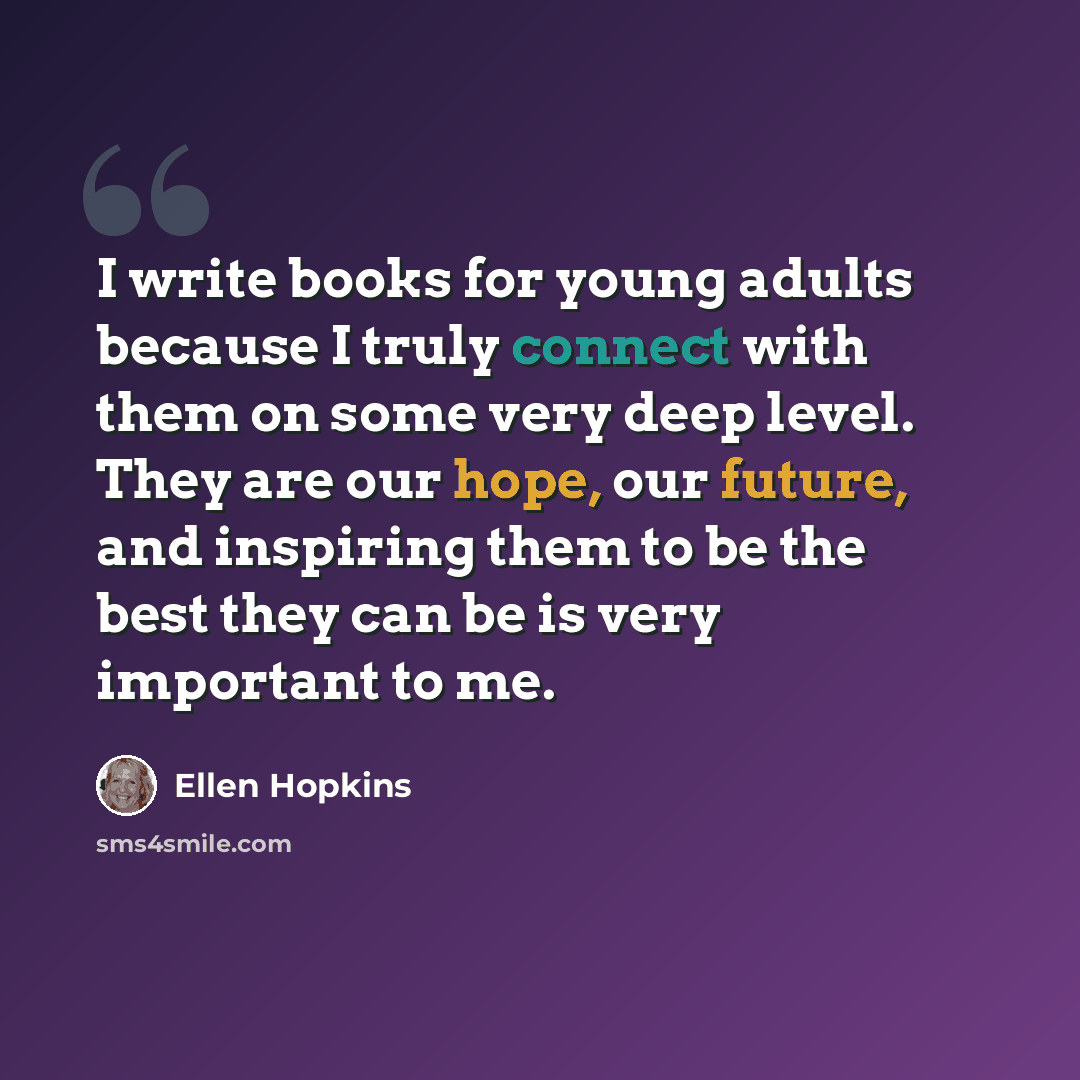 “I write books for young adults because I truly connect with them on some very deep level. They are our hope, our future, and inspiring them to be the best they can be is very important to me.” quote by Ellen Hopkins