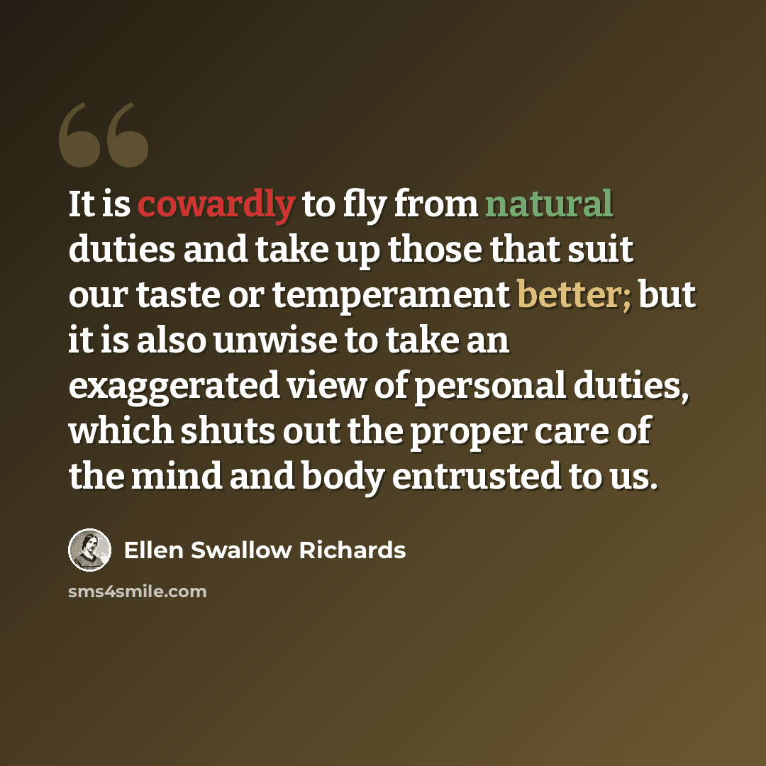 “It is cowardly to fly from natural duties and take up those that suit our taste or temperament better; but it is also unwise to take an exaggerated view of personal duties, which shuts out the proper care of the mind and body entrusted to us.” quote by Ellen Swallow Richards