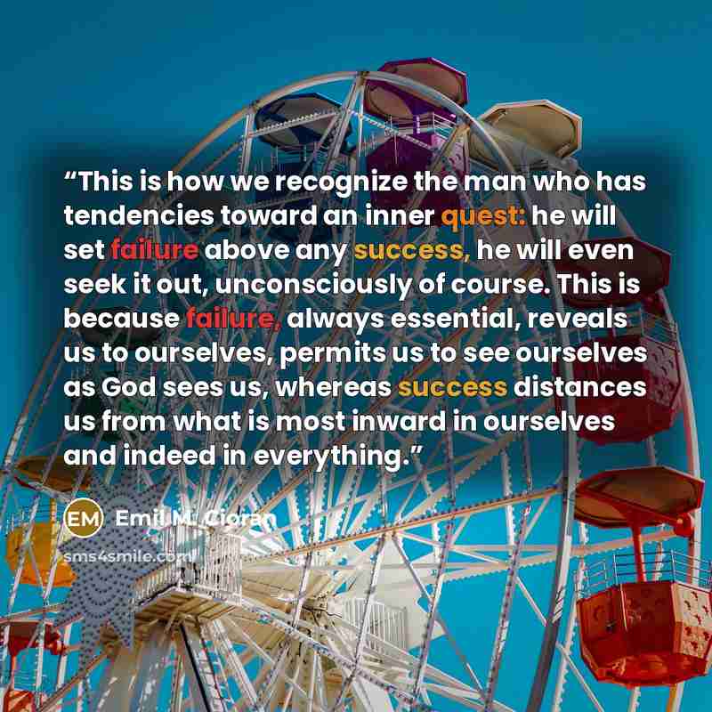 “This is how we recognize the man who has tendencies toward an inner quest: he will set failure above any success, he will even seek it out, unconsciously of course. This is because failure, always essential, reveals us to ourselves, permits us to see ourselves as God sees us, whereas success…” quote by Emil M. Cioran