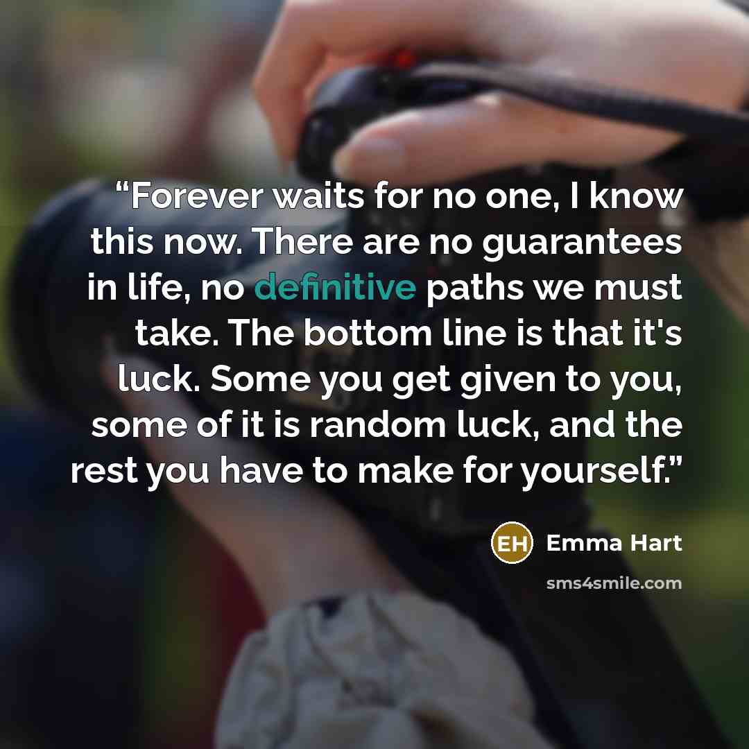 “Forever waits for no one, I know this now. There are no guarantees in life, no definitive paths we must take. The bottom line is that it's luck. Some you get given to you, some of it is random luck, and the rest you have to make for yourself.” quote by Emma Hart