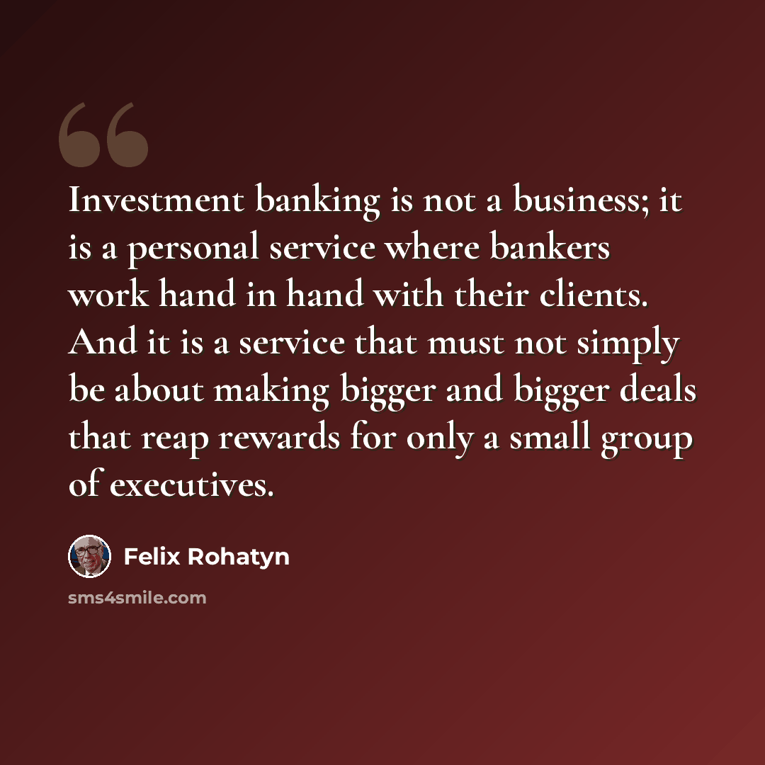 “Investment banking is not a business; it is a personal service where bankers work hand in hand with their clients. And it is a service that must not simply be about making bigger and bigger deals that reap rewards for only a small group of executives.” quote by Felix Rohatyn