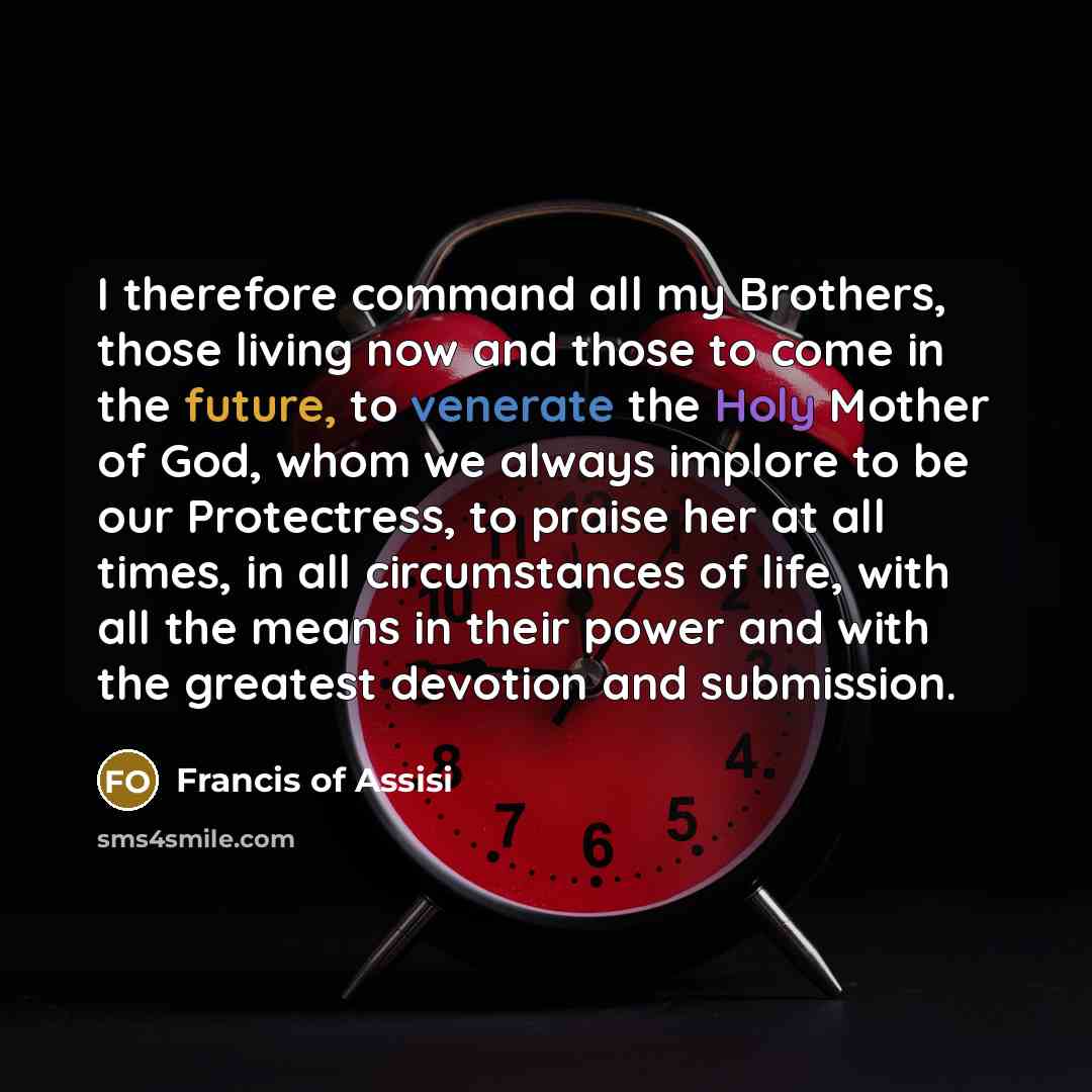 “I therefore command all my Brothers, those living now and those to come in the future, to venerate the Holy Mother of God, whom we always implore to be our Protectress, to praise her at all times, in all circumstances of life, with all the means in their power and with the greatest devotion and…” quote by Francis of Assisi