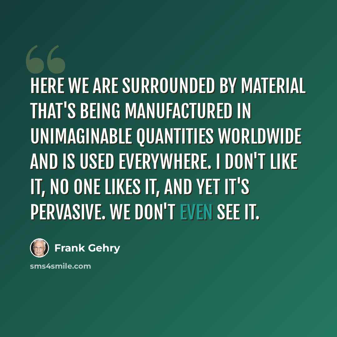 “Here we are surrounded by material that's being manufactured in unimaginable quantities worldwide and is used everywhere. I don't like it, no one likes it, and yet it's pervasive. We don't even see it.” quote by Frank Gehry