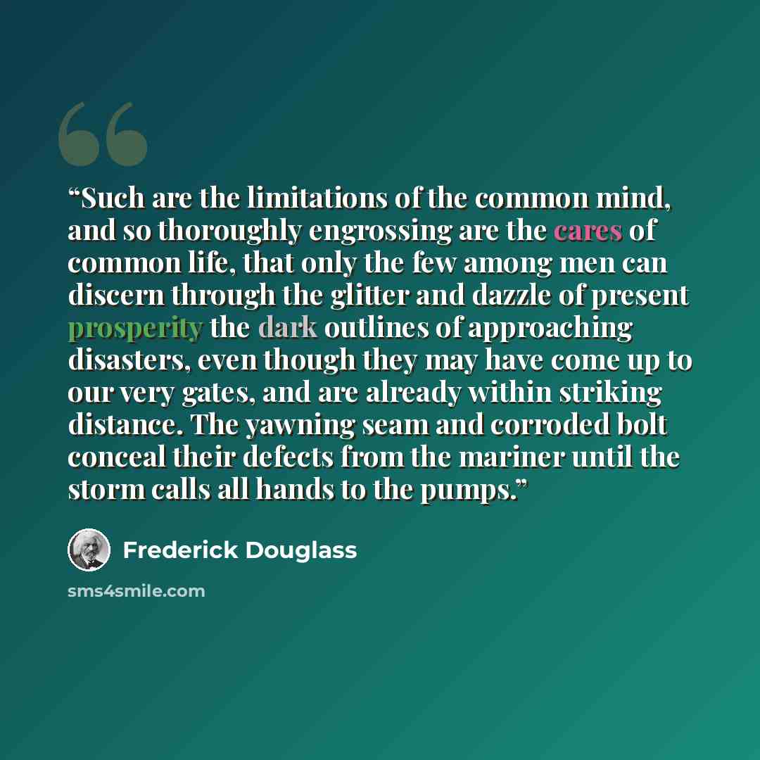 “Such are the limitations of the common mind, and so thoroughly engrossing are the cares of common life, that only the few among men can discern through the glitter and dazzle of present prosperity the dark outlines of approaching disasters, even though they may have come up to our very gates, and…” quote by Frederick Douglass
