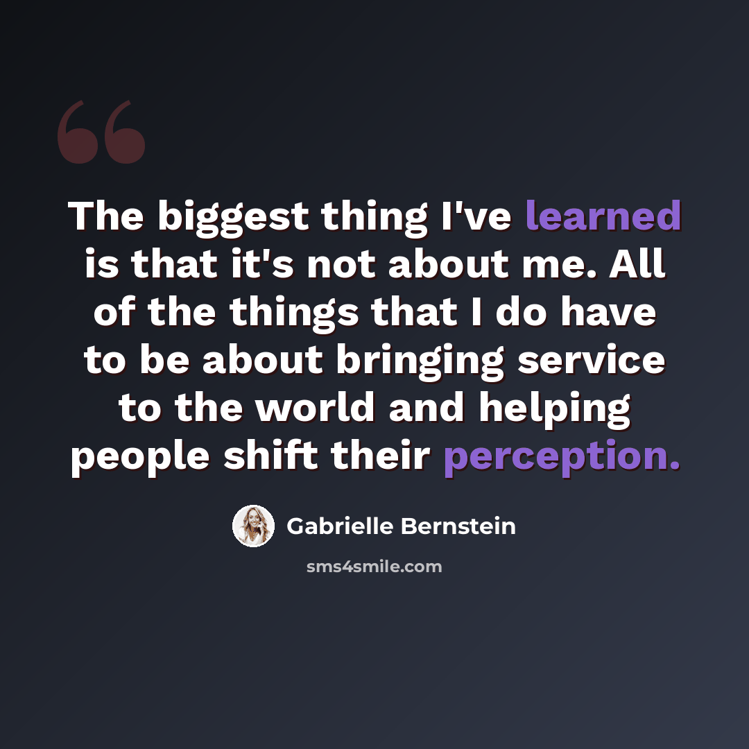 “The biggest thing I've learned is that it's not about me. All of the things that I do have to be about bringing service to the world and helping people shift their perception.” quote by Gabrielle Bernstein