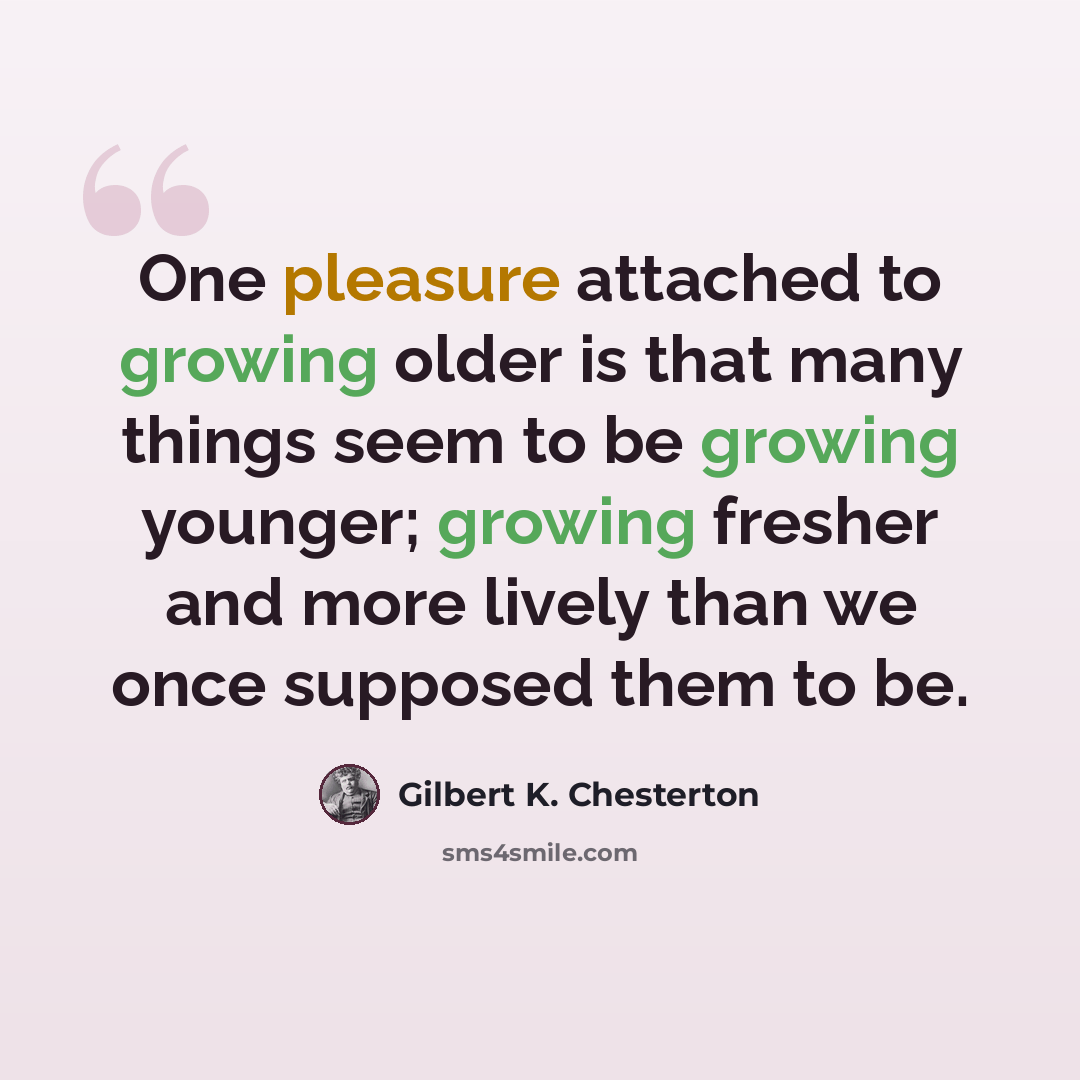 “One pleasure attached to growing older is that many things seem to be growing younger; growing fresher and more lively than we once supposed them to be.” quote by Gilbert K. Chesterton
