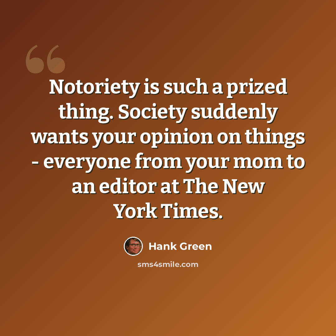 “Notoriety is such a prized thing. Society suddenly wants your opinion on things - everyone from your mom to an editor at The New York Times.” quote by Hank Green