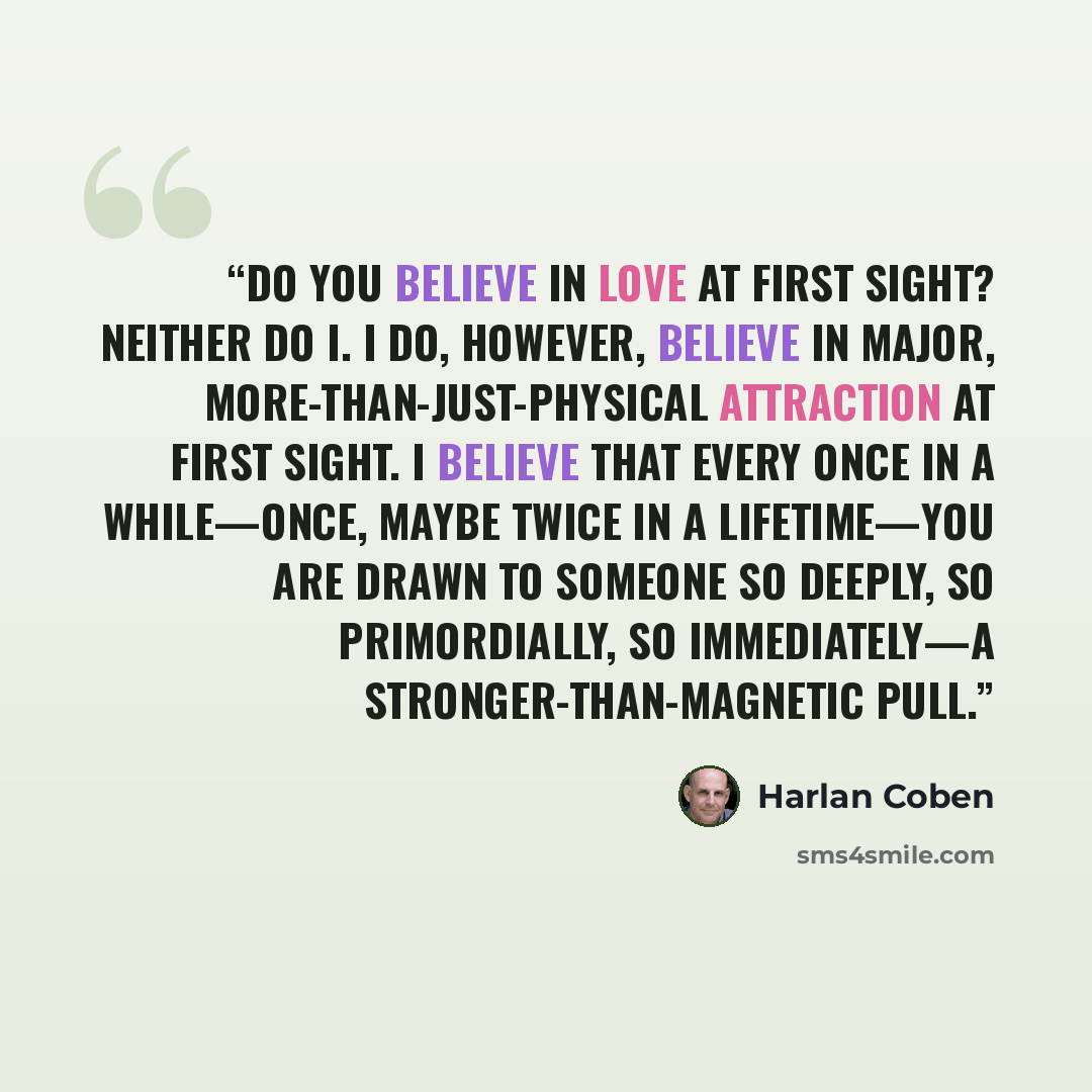 “Do you believe in love at first sight? Neither do I. I do, however, believe in major, more-than-just-physical attraction at first sight. I believe that every once in a while—once, maybe twice in a lifetime—you are drawn to someone so deeply, so primordially, so immediately—a stronger-than-magnetic…” quote by Harlan Coben