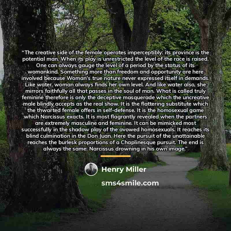 “The creative side of the female operates imperceptibly: its province is the potential man. When its play is unrestricted the level of the race is raised. One can always gauge the level of a period by the status of its womankind. Something more than freedom and opportunity are here involved because…” quote by Henry Miller