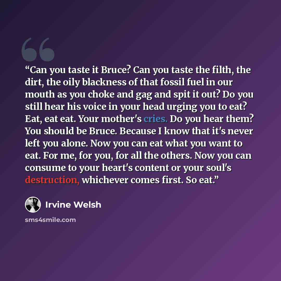 “Can you taste it Bruce? Can you taste the filth, the dirt, the oily blackness of that fossil fuel in our mouth as you choke and gag and spit it out? Do you still hear his voice in your head urging you to eat? Eat, eat eat. Your mother's cries. Do you hear them? You should be Bruce. Because I know…” quote by Irvine Welsh
