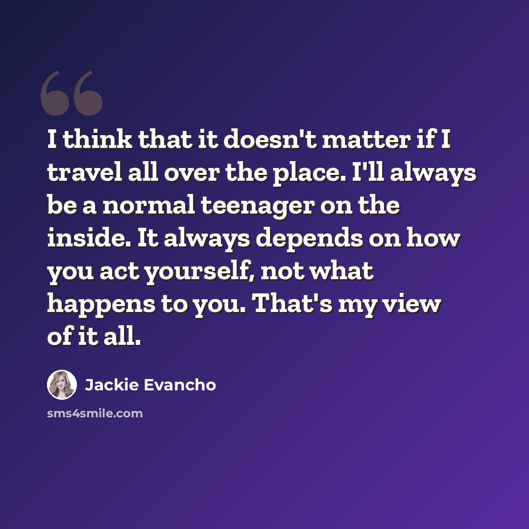 “I think that it doesn't matter if I travel all over the place. I'll always be a normal teenager on the inside. It always depends on how you act yourself, not what happens to you. That's my view of it all.” quote by Jackie Evancho