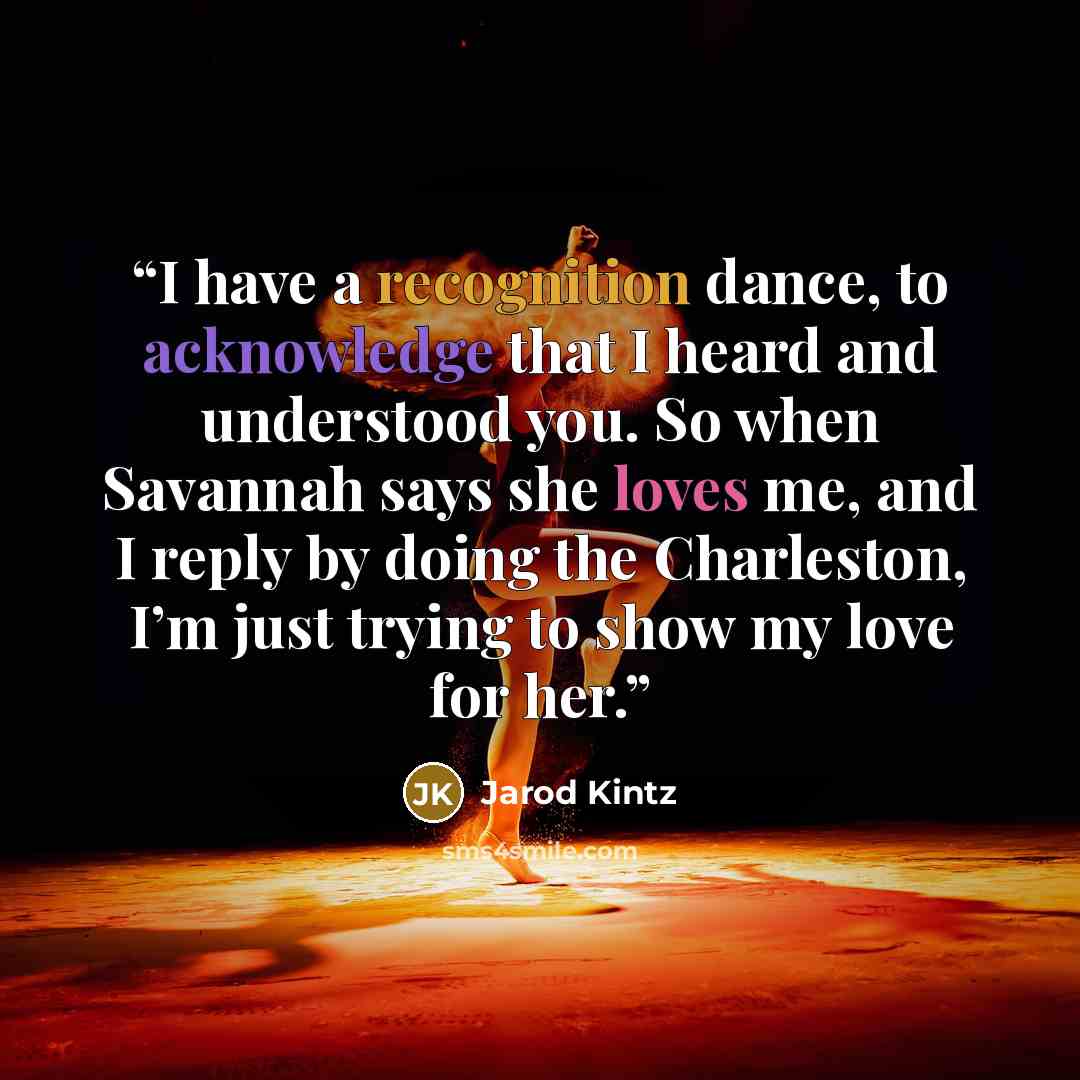 “I have a recognition dance, to acknowledge that I heard and understood you. So when Savannah says she loves me, and I reply by doing the Charleston, I’m just trying to show my love for her.” quote by Jarod Kintz