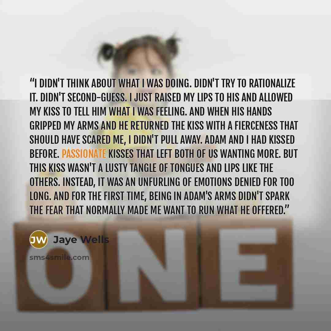 “I didn't think about what I was doing. Didn't try to rationalize it. Didn't second-guess. I just raised my lips to his and allowed my kiss to tell him what I was feeling. And when his hands gripped my arms and he returned the kiss with a fierceness that should have scared me, I didn't pull away…” quote by Jaye Wells