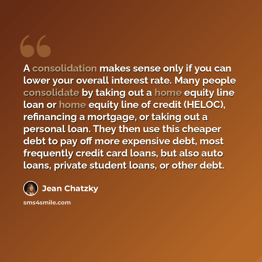“A consolidation makes sense only if you can lower your overall interest rate. Many people consolidate by taking out a home equity line loan or home equity line of credit (HELOC), refinancing a mortgage, or taking out a personal loan. They then use this cheaper debt to pay off more expensive debt…” quote by Jean Chatzky