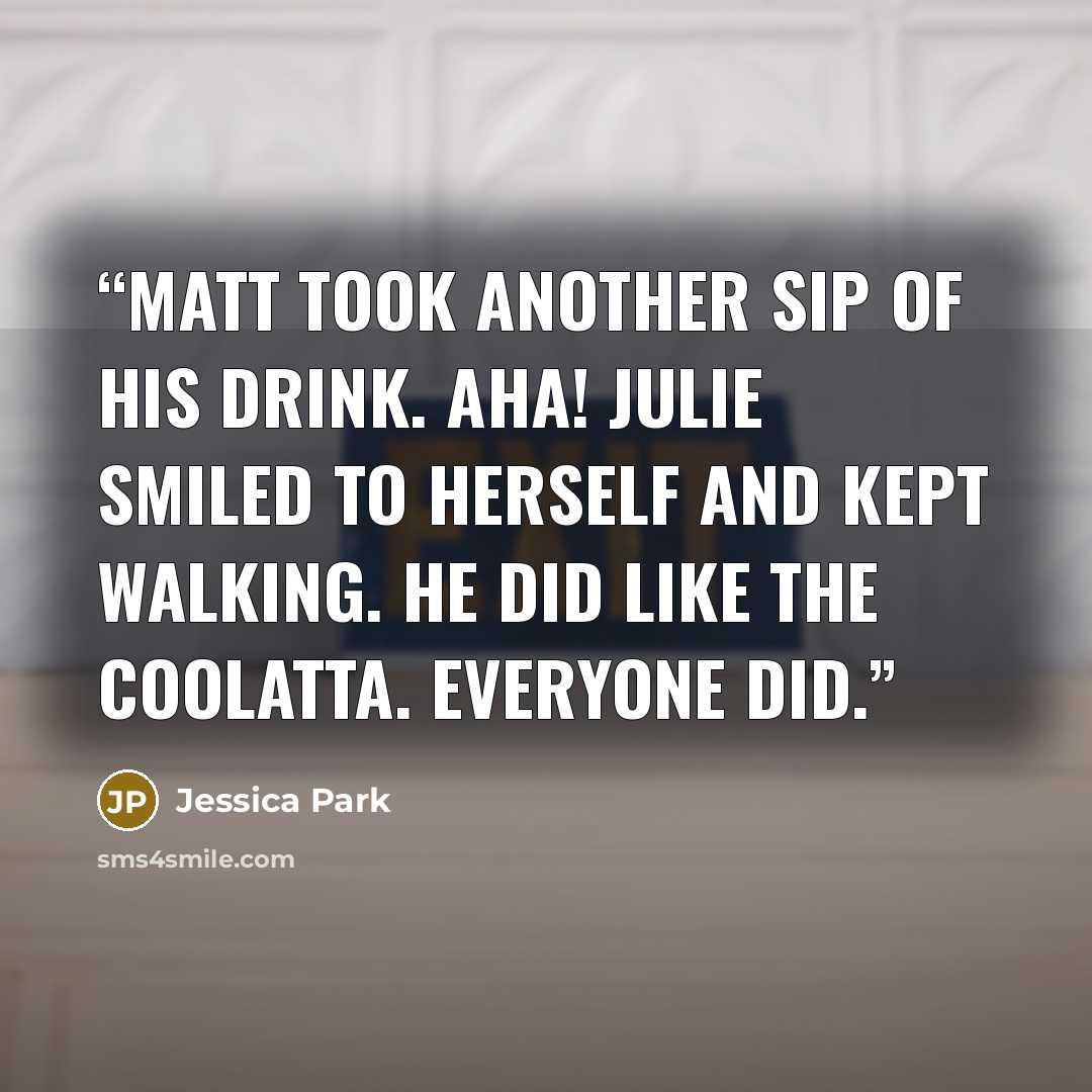 “Matt took another sip of his drink. Aha! Julie smiled to herself and kept walking. he did like the Coolatta. Everyone did.” quote by Jessica Park