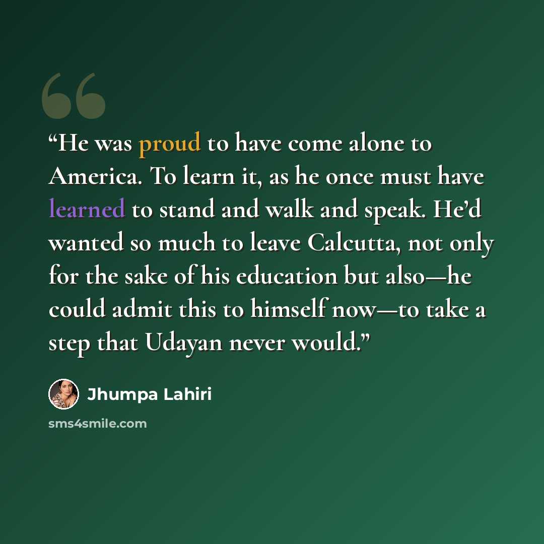 “He was proud to have come alone to America. To learn it, as he once must have learned to stand and walk and speak. He’d wanted so much to leave Calcutta, not only for the sake of his education but also—he could admit this to himself now—to take a step that Udayan never would.” quote by Jhumpa Lahiri