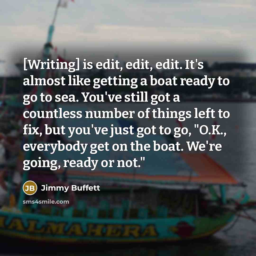 “[Writing] is edit, edit, edit. It's almost like getting a boat ready to go to sea. You've still got a countless number of things left to fix, but you've just got to go, "O.K., everybody get on the boat. We're going, ready or not."” quote by Jimmy Buffett