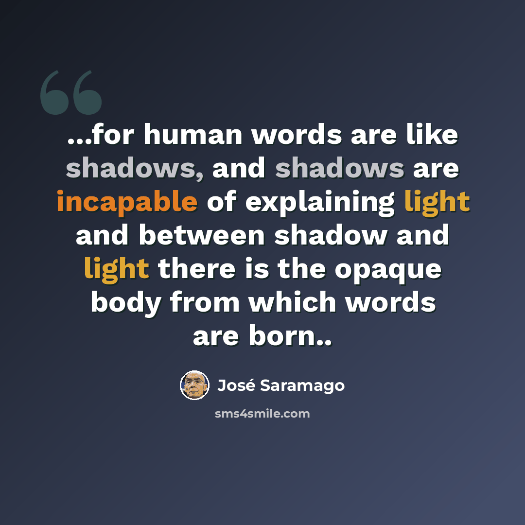 “...for human words are like shadows, and shadows are incapable of explaining light and between shadow and light there is the opaque body from which words are born..” quote by Jose Saramago