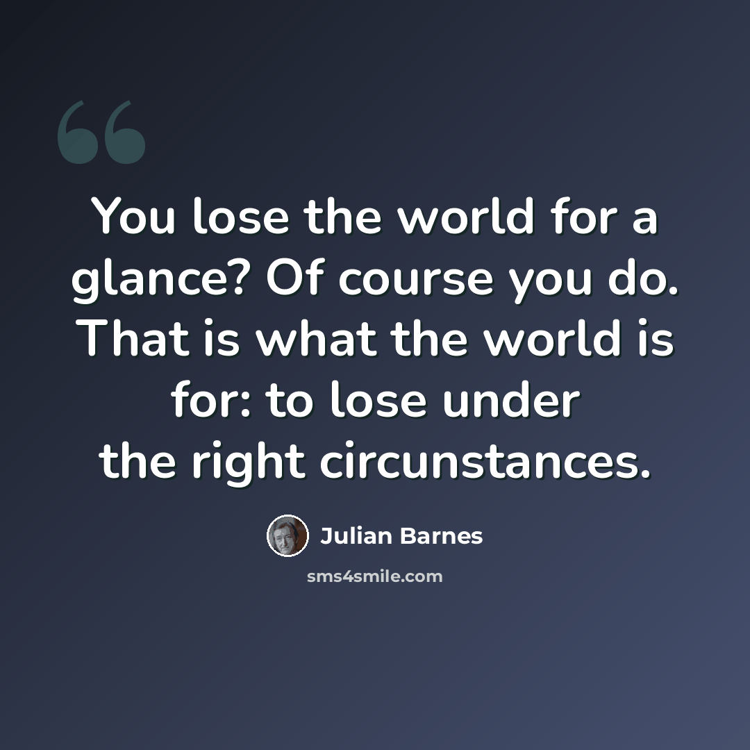 “You lose the world for a glance? Of course you do. That is what the world is for: to lose under the right circunstances.” quote by Julian Barnes