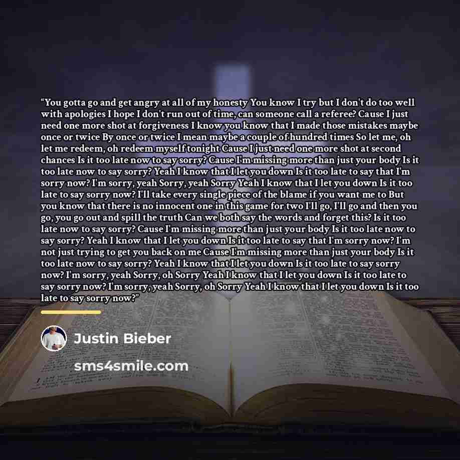“You gotta go and get angry at all of my honesty You know I try but I don't do too well with apologies I hope I don't run out of time, can someone call a referee? Cause I just need one more shot at forgiveness I know you know that I made those mistakes maybe once or twice By once or twice I mean…” quote by Justin Bieber