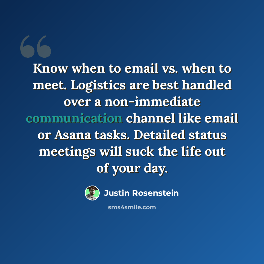 “Know when to email vs. when to meet. Logistics are best handled over a non-immediate communication channel like email or Asana tasks. Detailed status meetings will suck the life out of your day.” quote by Justin Rosenstein