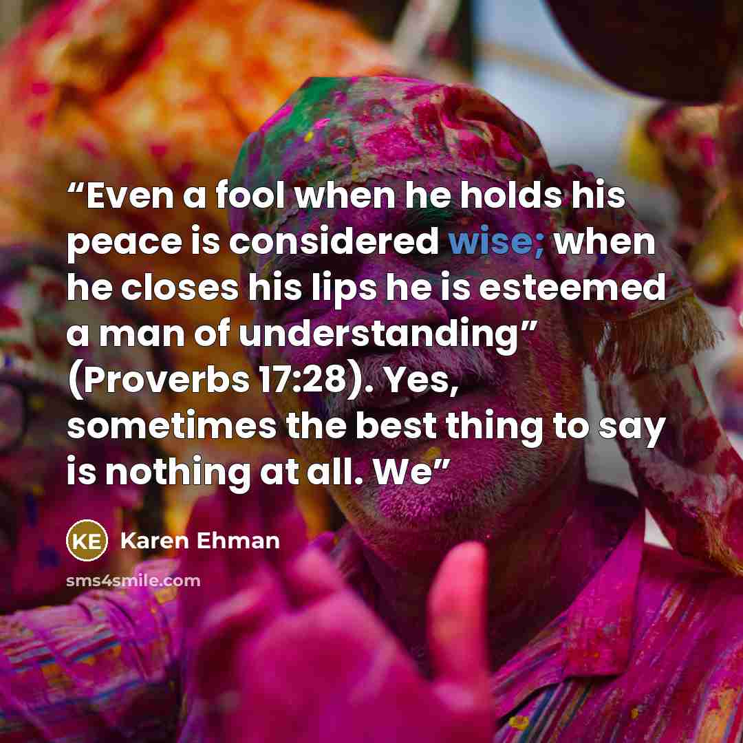 “Even a fool when he holds his peace is considered wise; when he closes his lips he is esteemed a man of understanding” (Proverbs 17:28). Yes, sometimes the best thing to say is nothing at all. We” quote by Karen Ehman