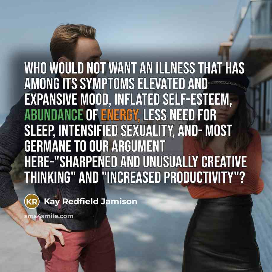 “Who would not want an illness that has among its symptoms elevated and expansive mood, inflated self-esteem, abundance of energy, less need for sleep, intensified sexuality, and- most germane to our argument here-"sharpened and unusually creative thinking" and "increased productivity"?” quote by Kay Redfield Jamison