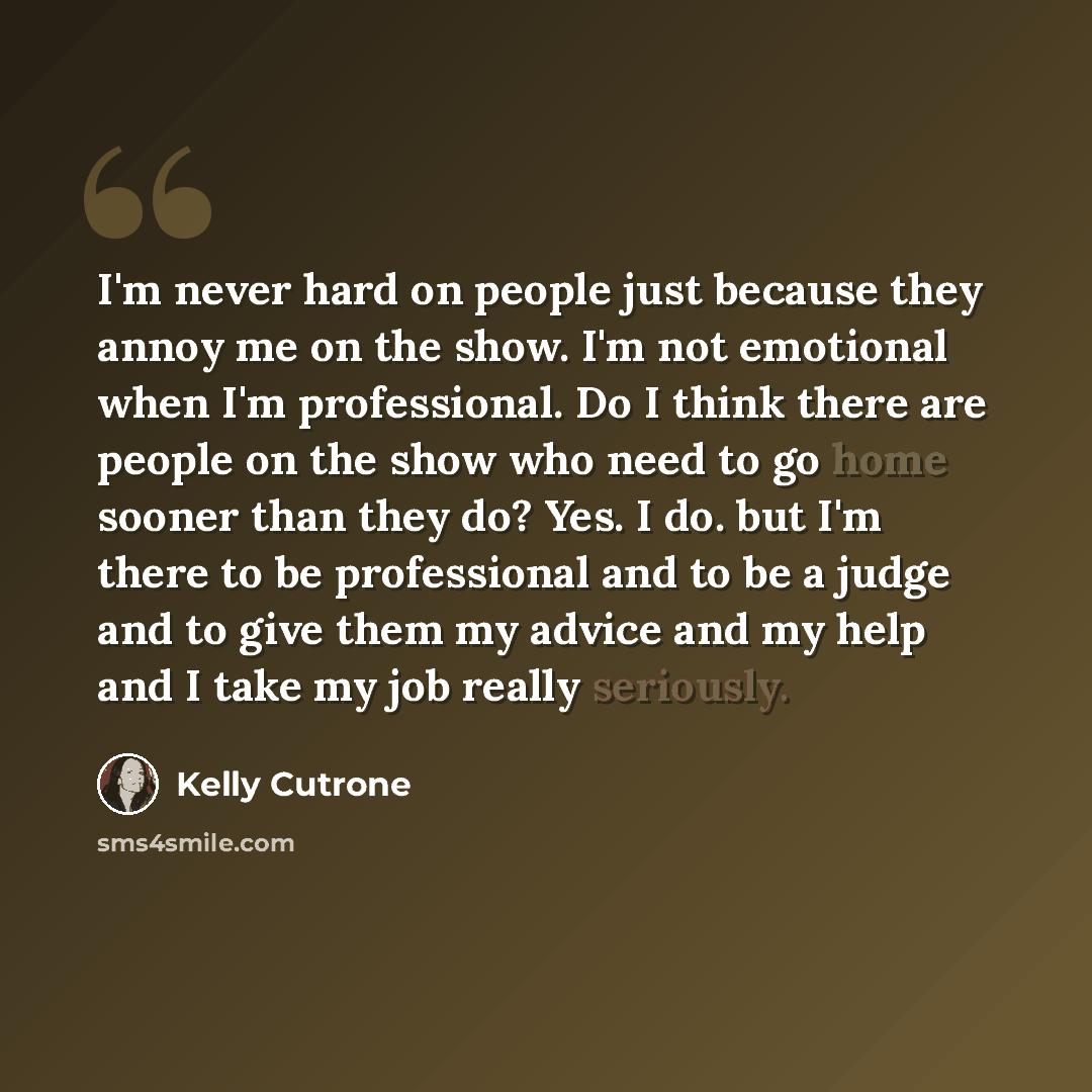 “I'm never hard on people just because they annoy me on the show. I'm not emotional when I'm professional. Do I think there are people on the show who need to go home sooner than they do? Yes. I do. but I'm there to be professional and to be a judge and to give them my advice and my help and I take…” quote by Kelly Cutrone