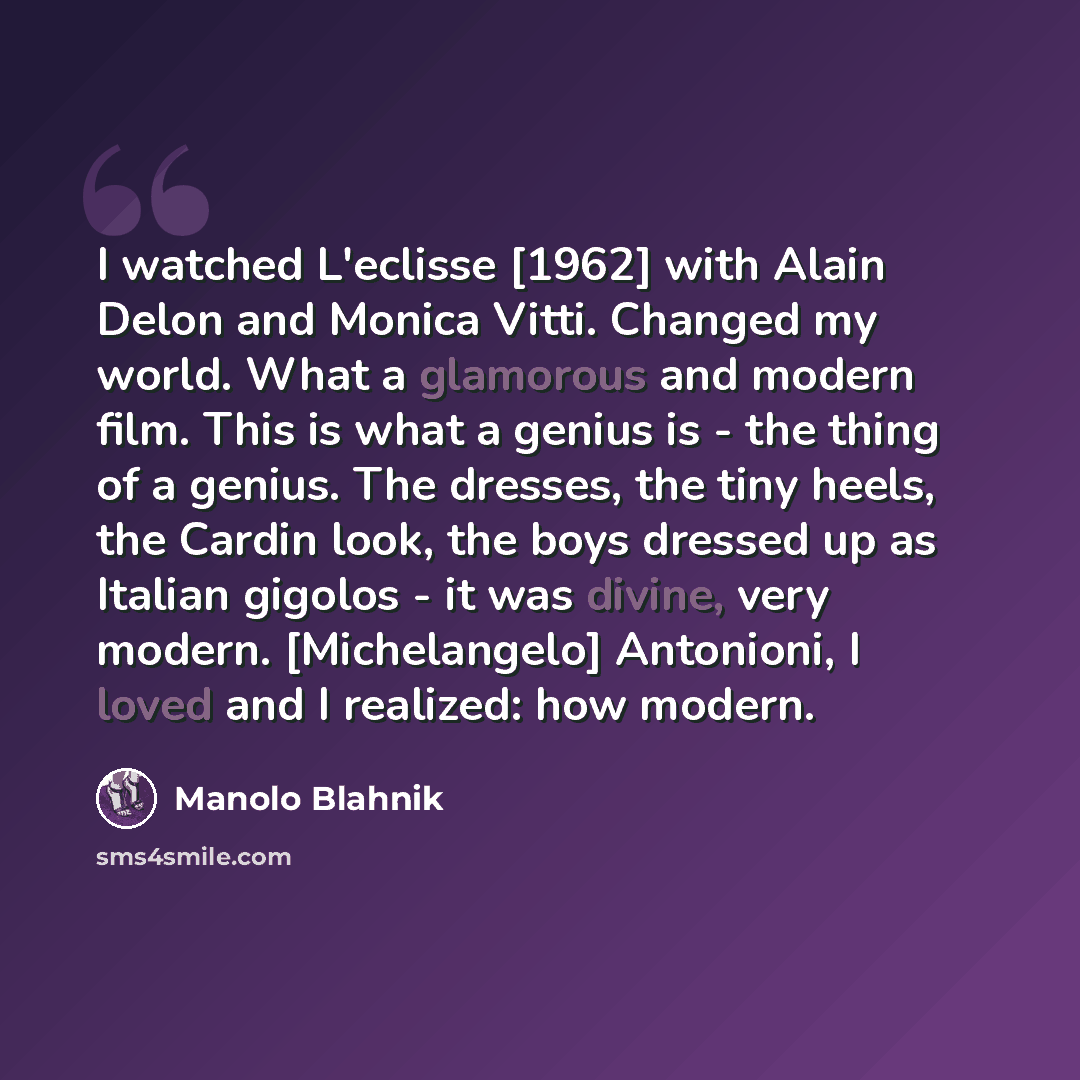 “I watched L'eclisse [1962] with Alain Delon and Monica Vitti. Changed my world. What a glamorous and modern film. This is what a genius is - the thing of a genius. The dresses, the tiny heels, the Cardin look, the boys dressed up as Italian gigolos - it was divine, very modern. [Michelangelo]…” quote by Manolo Blahnik