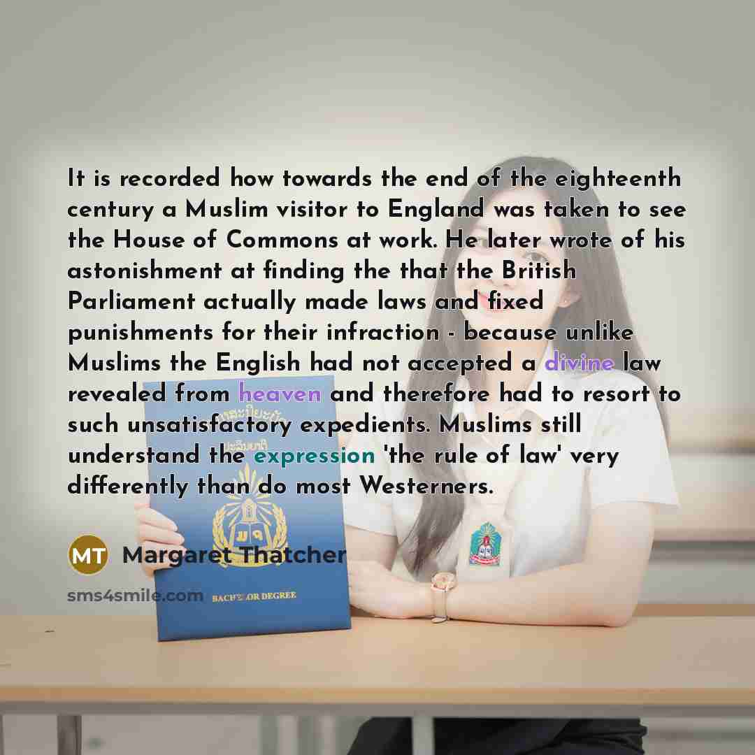 “It is recorded how towards the end of the eighteenth century a Muslim visitor to England was taken to see the House of Commons at work. He later wrote of his astonishment at finding the that the British Parliament actually made laws and fixed punishments for their infraction - because unlike…” quote by Margaret Thatcher