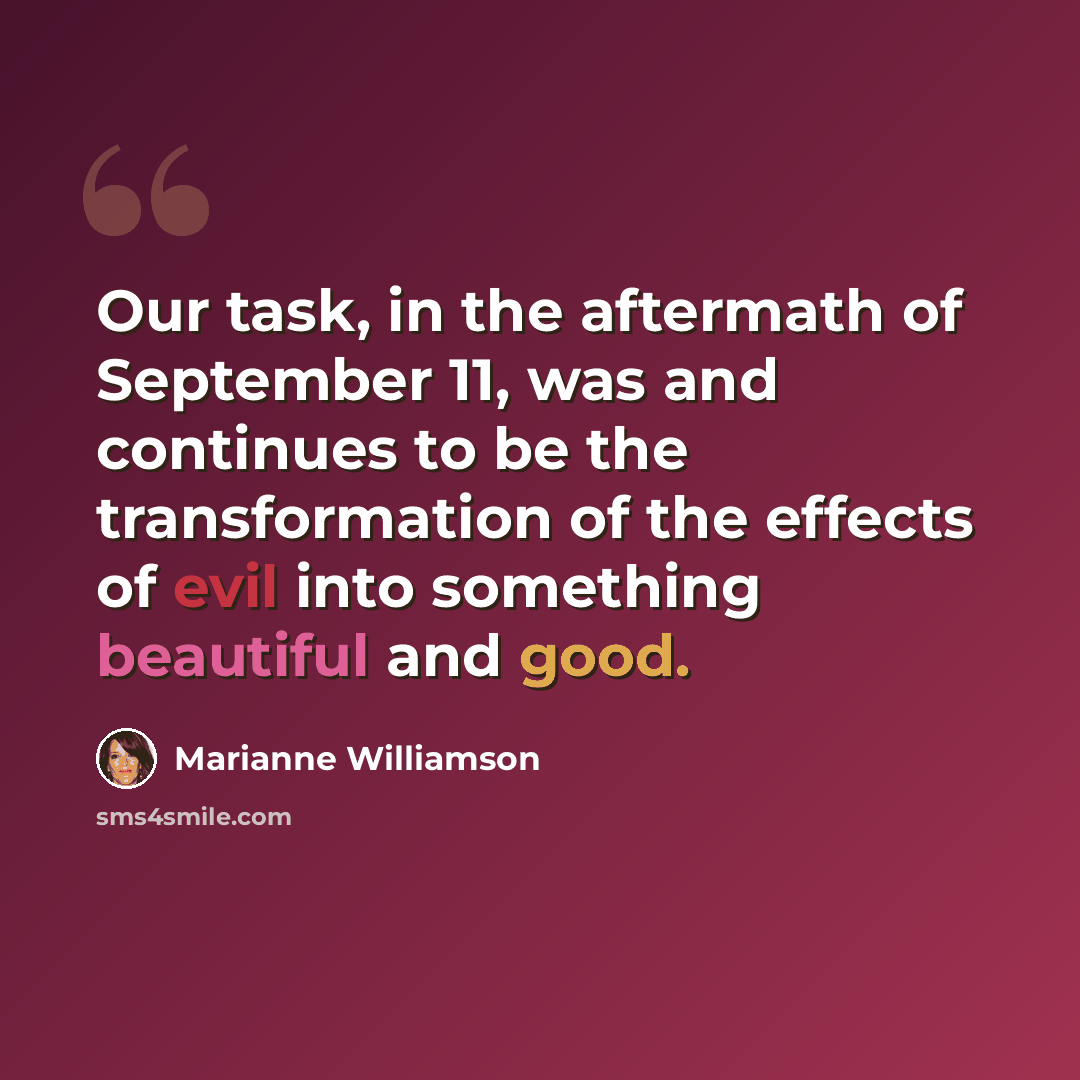 “Our task, in the aftermath of September 11, was and continues to be the transformation of the effects of evil into something beautiful and good.” quote by Marianne Williamson