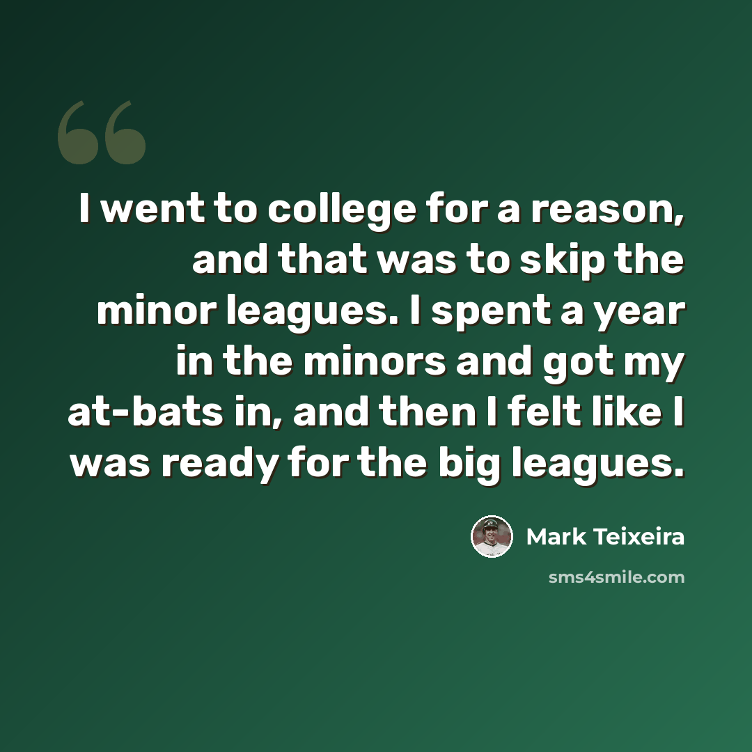 “I went to college for a reason, and that was to skip the minor leagues. I spent a year in the minors and got my at-bats in, and then I felt like I was ready for the big leagues.” quote by Mark Teixeira