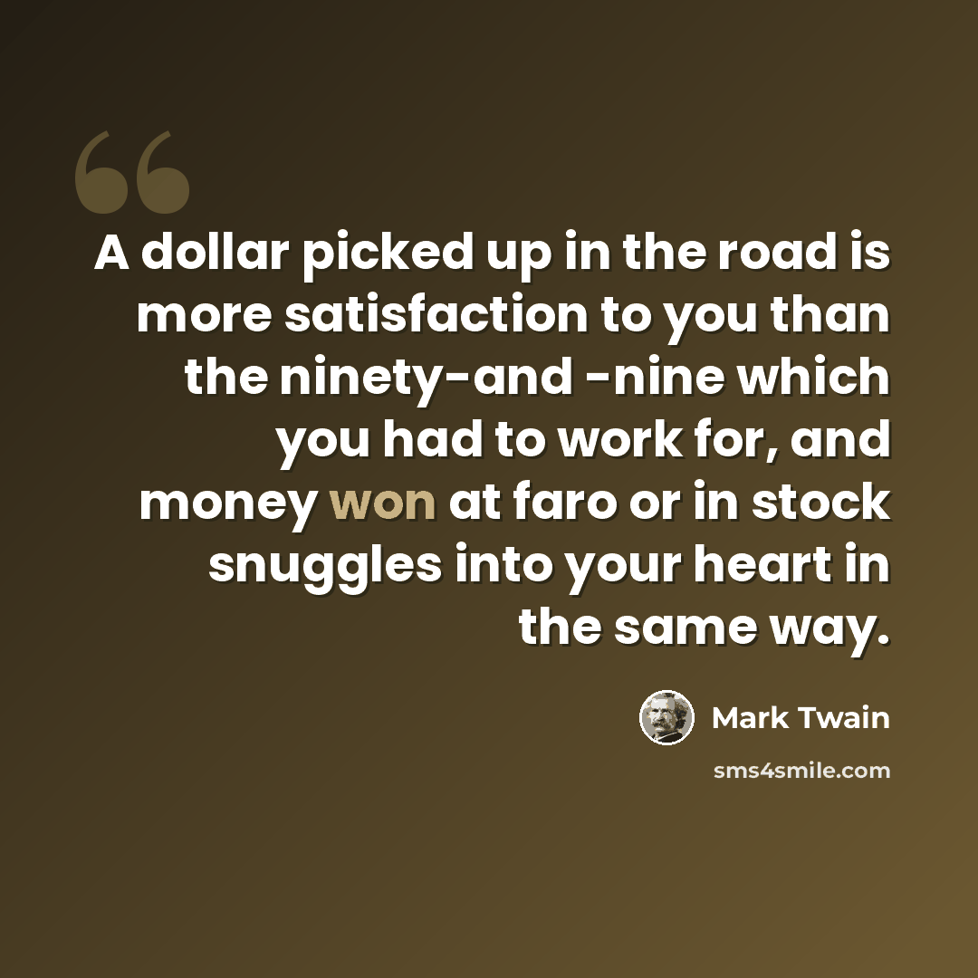 “A dollar picked up in the road is more satisfaction to you than the ninety-and -nine which you had to work for, and money won at faro or in stock snuggles into your heart in the same way.” quote by Mark Twain