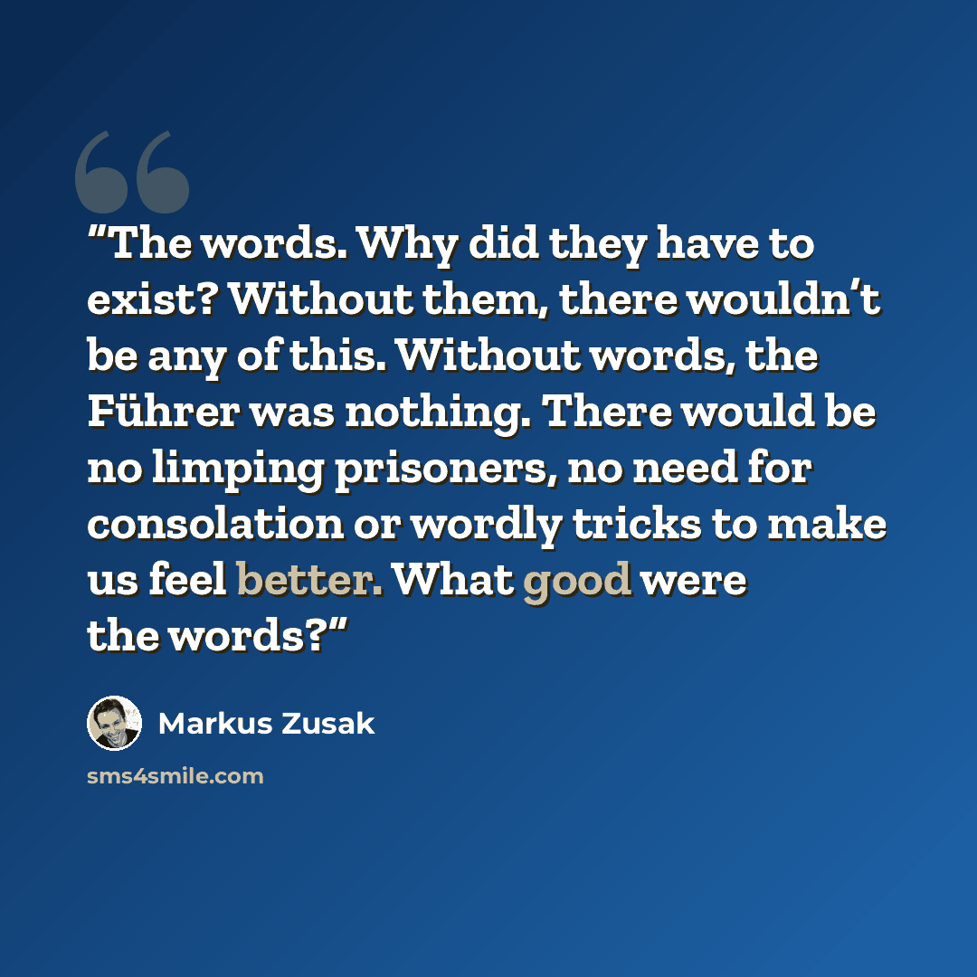 “The words. Why did they have to exist? Without them, there wouldn’t be any of this. Without words, the Führer was nothing. There would be no limping prisoners, no need for consolation or wordly tricks to make us feel better. What good were the words?” quote by Markus Zusak