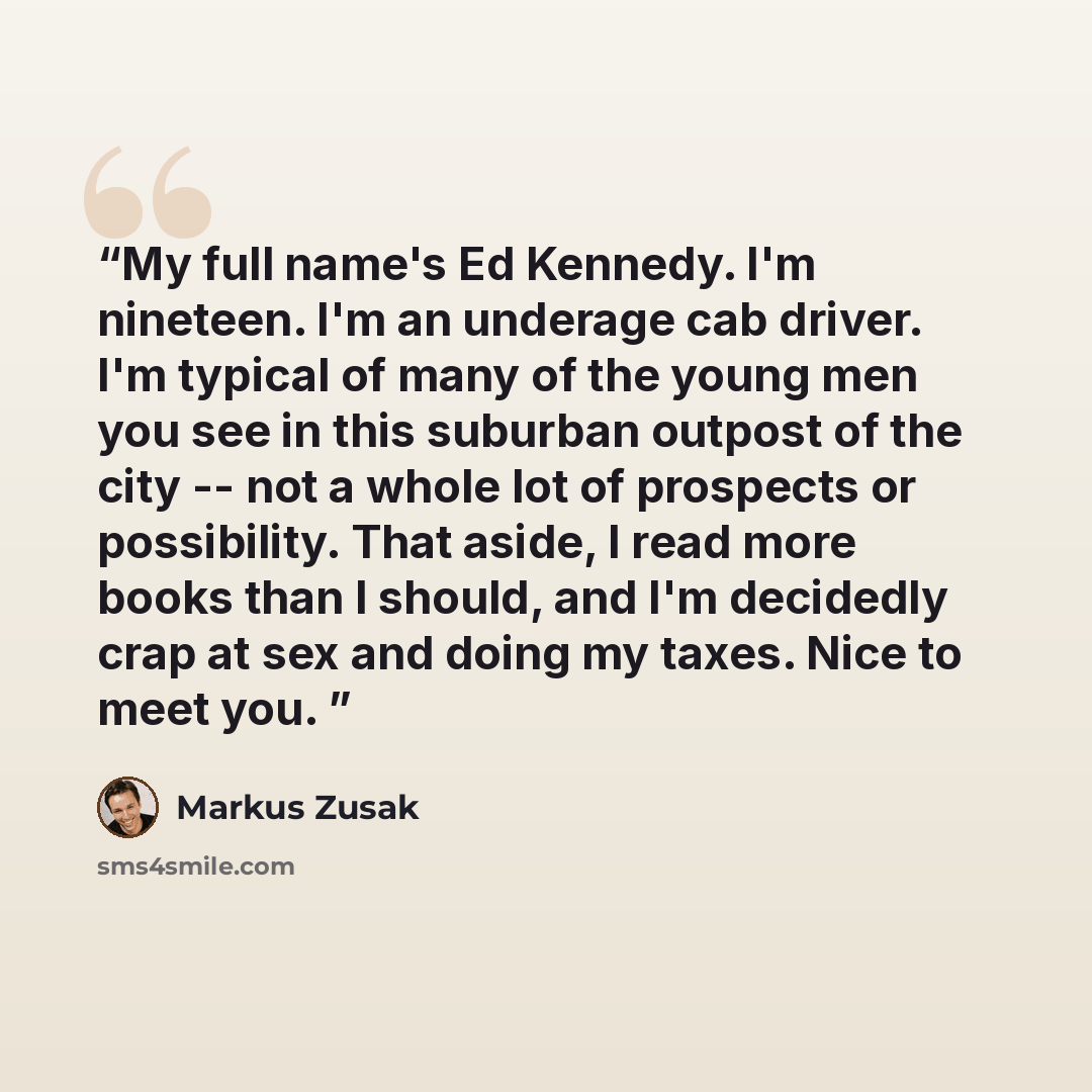 “My full name's Ed Kennedy. I'm nineteen. I'm an underage cab driver. I'm typical of many of the young men you see in this suburban outpost of the city -- not a whole lot of prospects or possibility. That aside, I read more books than I should, and I'm decidedly crap at sex and doing my taxes. Nice…” quote by Markus Zusak