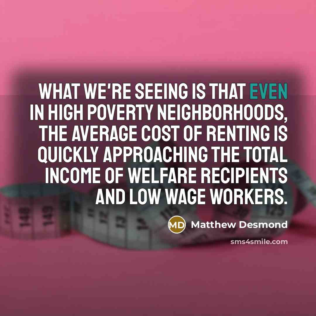 “What we're seeing is that even in high poverty neighborhoods, the average cost of renting is quickly approaching the total income of welfare recipients and low wage workers.” quote by Matthew Desmond